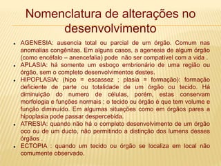 Nomenclatura de alterações no
desenvolvimento
 AGENESIA: ausencia total ou parcial de um órgão. Comum nas
anomalias congênitas. Em alguns casos, a agenesia de algum órgão
(como encéfalo – anencefalia) pode não ser compatível com a vida .
 APLASIA: há somente um esboço embrionário de uma região ou
órgão, sem o completo desenvolvimentos destes.
 HIPOPLASIA: (hipo = escassez ; plasia = formação): formação
deficiente de parte ou totalidade de um órgão ou tecido. Há
diminuição do numero de células, porém, estas conservam
morfologia e funções normais ; o tecido ou órgão é que tem volume e
função diminuído. Em algumas situações como em órgãos pares a
hipoplasia pode passar despercebida.
 ATRESIA: quando não há o completo desenvolvimento de um órgão
oco ou de um ducto, não permitindo a distinção dos lumens desses
órgãos .
 ECTOPIA : quando um tecido ou órgão se localiza em local não
comumente observado.
 