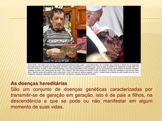 As doenças hereditárias
São um conjunto de doenças genéticas caracterizadas por
transmitir-se de geração em geração, isto é de pais a filhos, na
descendência e que se pode ou não manifestar em algum
momento de suas vidas.
 