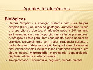 Agentes teratogênicos
Biológicos
 Herpes Simplex - a infecção materna pelo vírus herpes
simples (HSV), no início da gestação, aumenta três vezes
a proporção de abortos, A infecção após a 20ª semana
está associada a uma proporção mais alta de prematuros.
A infecção do feto pelo HSV usualmente ocorre ao final da
gravidez, provavelmente com maior frequência durante o
parto. As anormalidades congênitas que foram observadas
nos recém-nascidos incluem lesões cutâneas típicas e, em
alguns casos, microcefalia, microftalmia, espasticidade,
displasia retiniana e retardo mental.
 Toxoplasmose - Hidrocefalia, cegueira, retardo mental
 