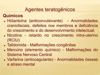 Agentes teratogênicos
Químicos
 Hidantoína (anticonvulsivante) - Anormalidades
craniofaciais, defeitos nos membros e deficiência
do crescimento e do desenvolvimento intelectual.
 Nicotina - retardo no crescimento intra-uterino
(RCIU)
 Talidomida - Malformações congênitas
 Mercúrio (elemento químico) - Malformações do
Sistema Nervoso Central
 Varfarina (anticoagulante) - Anormalidades ósseas
e atraso mental
 