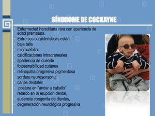 SÍNDROME DE COCKAYNE Enfermedad hereditaria rara con apariencia de edad prematura.  Entre sus características están:  baja talla microcefalia  calcificaciones intracraneales apariencia de duende fotosensibilidad cutánea retinopatía progresiva pigmentosa sordera neurosensorial caries dentales postura en "andar a caballo“ retardo en la erupcion dental, ausencia congenita de dientes,  degeneración neurológica progresiva 