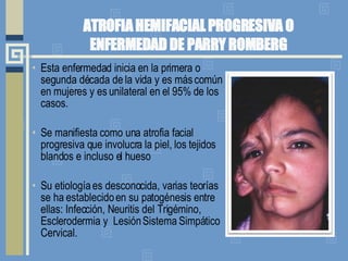 ATROFIA HEMIFACIAL PROGRESIVA O ENFERMEDAD DE PARRY ROMBERG Esta enfermedad inicia en la primera o segunda década de la vida y es más común en mujeres y es unilateral en el 95% de los casos.  Se manifiesta como una atrofia facial progresiva que involucra la piel, los tejidos blandos e incluso el hueso  Su etiología es desconocida, varias teorías se ha establecido en su patogénesis entre ellas: Infección, Neuritis del Trigémino, Esclerodermia y  Lesión Sistema Simpático Cervical.  