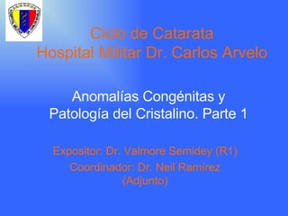Ciclo de Catarata Hospital Militar Dr. Carlos Arvelo Anomalías Congénitas y Patología del Cristalino. Parte 1 Expositor: Dr. Valmore Semidey (R1) Coordinador: Dr. Neil Ramírez (Adjunto) 