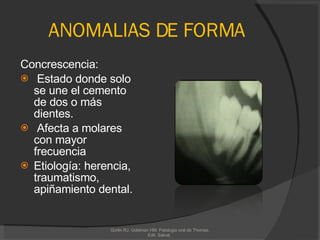 ANOMALIAS DE FORMA Concrescencia: Estado donde solo se une el cemento de dos o más dientes. Afecta a molares con mayor frecuencia Etiología: herencia, traumatismo, apiñamiento dental. Gorlin RJ, Goldman HM. Patologia oral de Thomas. Edit. Salvat.  