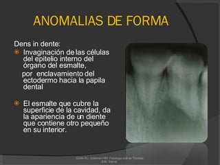 ANOMALIAS DE FORMA Dens in dente: Invaginación de las células del epitelio interno del órgano del esmalte, por  enclavamiento del ectodermo hacia la papila dental El esmalte que cubre la superficie de la cavidad, da la apariencia de un diente que contiene otro pequeño en su interior. Gorlin RJ, Goldman HM. Patologia oral de Thomas. Edit. Salvat.  