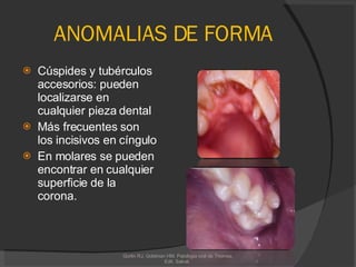 ANOMALIAS DE FORMA Cúspides y tubérculos accesorios: pueden localizarse en cualquier pieza dental Más frecuentes son los incisivos en cíngulo En molares se pueden encontrar en cualquier superficie de la corona. Gorlin RJ, Goldman HM. Patologia oral de Thomas. Edit. Salvat.  