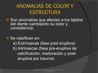 ANOMALIAS DE COLOR Y ESTRUCTURA Son anomalías que afectan a los tejidos del diente cambiando su color y consistencia. Se clasifican en: a) Extrínsecas ( fase post eruptiva) b) Intrínsecas (fase pre-eruptiva de calcificación, maduración y post- eruptiva por trauma) Gorlin RJ, Goldman HM. Patologia oral de Thomas. Edit. Salvat.  