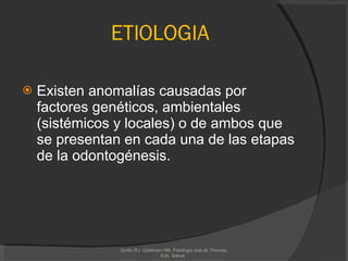ETIOLOGIA Existen anomalías causadas por factores genéticos, ambientales (sistémicos y locales) o de ambos que se presentan en cada una de las etapas de la odontogénesis. Gorlin RJ, Goldman HM. Patologia oral de Thomas. Edit. Salvat.  