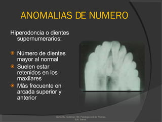 ANOMALIAS DE NUMERO Hiperodoncia o dientes supernumerarios:  Número de dientes mayor al normal  Suelen estar retenidos en los maxilares  Más frecuente en arcada superior y anterior Gorlin RJ, Goldman HM. Patologia oral de Thomas. Edit. Salvat.  