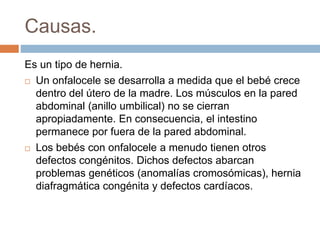Causas. 
Es un tipo de hernia. 
 Un onfalocele se desarrolla a medida que el bebé crece 
dentro del útero de la madre. Los músculos en la pared 
abdominal (anillo umbilical) no se cierran 
apropiadamente. En consecuencia, el intestino 
permanece por fuera de la pared abdominal. 
 Los bebés con onfalocele a menudo tienen otros 
defectos congénitos. Dichos defectos abarcan 
problemas genéticos (anomalías cromosómicas), hernia 
diafragmática congénita y defectos cardíacos. 
 