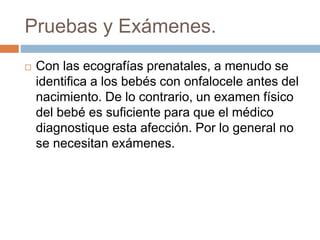 Pruebas y Exámenes. 
 Con las ecografías prenatales, a menudo se 
identifica a los bebés con onfalocele antes del 
nacimiento. De lo contrario, un examen físico 
del bebé es suficiente para que el médico 
diagnostique esta afección. Por lo general no 
se necesitan exámenes. 
 