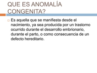 QUE ES ANOMALÍA 
CONGENITA? 
 Es aquella que se manifiesta desde el 
nacimiento, ya sea producida por un trastorno 
ocurrido durante el desarrollo embrionario, 
durante el parto, o como consecuencia de un 
defecto hereditario. 
 