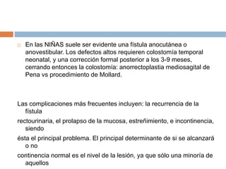  En las NIÑAS suele ser evidente una fístula anocutánea o 
anovestibular. Los defectos altos requieren colostomía temporal 
neonatal, y una corrección formal posterior a los 3-9 meses, 
cerrando entonces la colostomía: anorrectoplastia mediosagital de 
Pena vs procedimiento de Mollard. 
Las complicaciones más frecuentes incluyen: la recurrencia de la 
fístula 
rectourinaria, el prolapso de la mucosa, estreñimiento, e incontinencia, 
siendo 
ésta el principal problema. El principal determinante de si se alcanzará 
o no 
continencia normal es el nivel de la lesión, ya que sólo una minoría de 
aquellos 
 