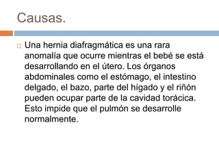 Causas. 
 Una hernia diafragmática es una rara 
anomalía que ocurre mientras el bebé se está 
desarrollando en el útero. Los órganos 
abdominales como el estómago, el intestino 
delgado, el bazo, parte del hígado y el riñón 
pueden ocupar parte de la cavidad torácica. 
Esto impide que el pulmón se desarrolle 
normalmente. 
 