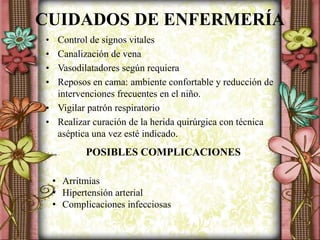 CUIDADOS DE ENFERMERÍA
• Control de signos vitales
• Canalización de vena
• Vasodilatadores según requiera
• Reposos en cama: ambiente confortable y reducción de
intervenciones frecuentes en el niño.
• Vigilar patrón respiratorio
• Realizar curación de la herida quirúrgica con técnica
aséptica una vez esté indicado.
POSIBLES COMPLICACIONES
• Arritmias
• Hipertensión arterial
• Complicaciones infecciosas
 