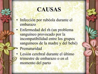 CAUSAS
• Infección por rubéola durante el
embarazo
• Enfermedad del rh (un problema
sanguíneo provocado por la
incompatibilidad entre los grupos
sanguíneos de la madre y del bebé)
• Prematuridad
• Lesión cerebral durante el último
trimestre de embarazo o en el
momento del parto
 