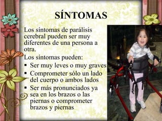 SÍNTOMAS
Los síntomas de parálisis
cerebral pueden ser muy
diferentes de una persona a
otra.
Los síntomas pueden:
 Ser muy leves o muy graves
 Comprometer sólo un lado
del cuerpo o ambos lados
 Ser más pronunciados ya
sea en los brazos o las
piernas o comprometer
brazos y piernas
 