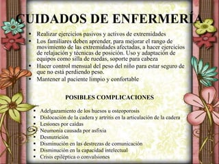 CUIDADOS DE ENFERMERÍA
 Realizar ejercicios pasivos y activos de extremidades
 Los familiares deben aprender, para mejorar el rango de
movimiento de las extremidades afectadas, a hacer ejercicios
de relajación y técnicas de posición. Uso y adaptación de
equipos como silla de ruedas, soporte para cabeza
 Hacer control mensual del peso del niño para estar seguro de
que no está perdiendo peso.
 Mantener al paciente limpio y confortable
POSIBLES COMPLICACIONES
 Adelgazamiento de los huesos u osteoporosis
 Dislocación de la cadera y artritis en la articulación de la cadera
 Lesiones por caídas
 Neumonía causada por asfixia
 Desnutrición
 Disminución en las destrezas de comunicación
 Disminución en la capacidad intelectual
 Crisis epiléptica o convulsiones
 