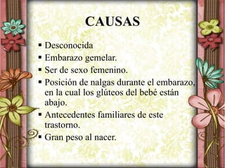 CAUSAS
 Desconocida
 Embarazo gemelar.
 Ser de sexo femenino.
 Posición de nalgas durante el embarazo,
en la cual los glúteos del bebé están
abajo.
 Antecedentes familiares de este
trastorno.
 Gran peso al nacer.
 
