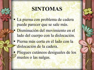 SINTOMAS
 La pierna con problema de cadera
puede parecer que se sale más.
 Disminución del movimiento en el
lado del cuerpo con la dislocación.
 Pierna más corta en el lado con la
dislocación de la cadera.
 Pliegues cutáneos desiguales de los
muslos o las nalgas.
 