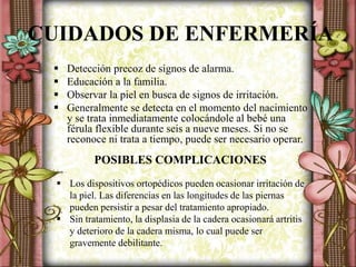 CUIDADOS DE ENFERMERÍA
 Detección precoz de signos de alarma.
 Educación a la familia.
 Observar la piel en busca de signos de irritación.
 Generalmente se detecta en el momento del nacimiento
y se trata inmediatamente colocándole al bebé una
férula flexible durante seis a nueve meses. Si no se
reconoce ni trata a tiempo, puede ser necesario operar.
POSIBLES COMPLICACIONES
 Los dispositivos ortopédicos pueden ocasionar irritación de
la piel. Las diferencias en las longitudes de las piernas
pueden persistir a pesar del tratamiento apropiado.
 Sin tratamiento, la displasia de la cadera ocasionará artritis
y deterioro de la cadera misma, lo cual puede ser
gravemente debilitante.
 