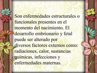 Son enfermedades estructurales o
funcionales presentes en el
momento del nacimiento. El
desarrollo embrionario y fetal
puede ser alterado por
diversos factores externos como:
radiaciones, calor, sustancias
químicas, infecciones y
enfermedades maternas.
 