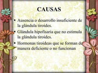CAUSAS
 Ausencia o desarrollo insuficiente de
la glándula tiroides.
 Glándula hipofisaria que no estimula
la glándula tiroides.
 Hormonas tiroideas que se forman de
manera deficiente o no funcionan
 