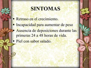 SINTOMAS
 Retraso en el crecimiento.
 Incapacidad para aumentar de peso
 Ausencia de deposiciones durante las
primeras 24 a 48 horas de vida.
 Piel con sabor salado.
 