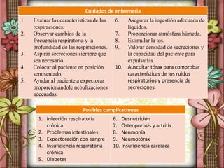 Posibles complicaciones
1. infección respiratoria
crónica.
2. Problemas intestinales
3. Expectoración con sangre
4. Insuficiencia respiratoria
crónica
5. Diabetes
6. Desnutrición
7. Osteoporosis y artritis
8. Neumonía
9. Neumotórax
10. Insuficiencia cardíaca
Cuidados de enfermeria
1. Evaluar las características de las
respiraciones.
2. Observar cambios de la
frecuencia respiratoria y la
profundidad de las respiraciones.
3. Aspirar secreciones siempre que
sea necesario.
4. Colocar al paciente en posición
semisentado.
5. Ayudar al paciente a expectorar
proporcionándole nebulizaciones
adecuadas.
6. Asegurar la ingestión adecuada de
líquidos.
7. Proporcionar atmósfera húmeda.
8. Estimular la tos.
9. Valorar densidad de secreciones y
la capacidad del paciente para
expulsarlas.
10. Auscultar tórax para comprobar
características de los ruidos
respiratorios y presencia de
secreciones.
 