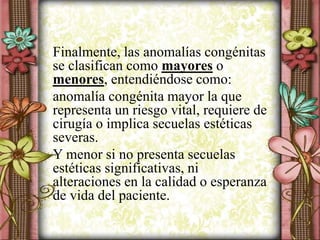 Finalmente, las anomalías congénitas
se clasifican como mayores o
menores, entendiéndose como:
anomalía congénita mayor la que
representa un riesgo vital, requiere de
cirugía o implica secuelas estéticas
severas.
Y menor si no presenta secuelas
estéticas significativas, ni
alteraciones en la calidad o esperanza
de vida del paciente.
 