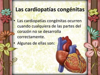 Las cardiopatías congénitas
• Las cardiopatías congénitas ocurren
cuando cualquiera de las partes del
corazón no se desarrolla
correctamente.
• Algunas de ellas son:
 