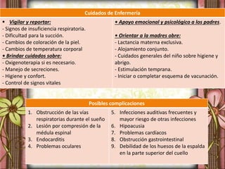 Posibles complicaciones
1. Obstrucción de las vías
respiratorias durante el sueño
2. Lesión por compresión de la
médula espinal
3. Endocarditis
4. Problemas oculares
5. Infecciones auditivas frecuentes y
mayor riesgo de otras infecciones
6. Hipoacusia
7. Problemas cardíacos
8. Obstrucción gastrointestinal
9. Debilidad de los huesos de la espalda
en la parte superior del cuello
Cuidados de Enfermería
 Vigilar y reportar:
- Signos de insuficiencia respiratoria.
- Dificultad para la succión.
- Cambios de coloración de la piel.
- Cambios de temperatura corporal
• Brindar cuidados sobre:
- Oxigenoterapia si es necesario.
- Manejo de secreciones.
- Higiene y confort.
- Control de signos vitales
• Apoyo emocional y psicológico a los padres.
• Orientar a la madres obre:
- Lactancia materna exclusiva.
- Alojamiento conjunto.
- Cuidados generales del niño sobre higiene y
abrigo.
- Estimulación temprana.
- Iniciar o completar esquema de vacunación.
 