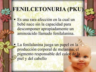 FENILCETONURIA (PKU)
 Es una rara afección en la cual un
bebé nace sin la capacidad para
descomponer apropiadamente un
aminoácido llamado fenilalanina.
 La fenilalanina juega un papel en la
producción corporal de melanina, el
pigmento responsable del color de la
piel y del cabello
 