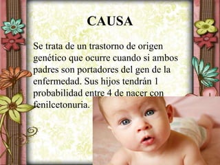 CAUSA
Se trata de un trastorno de origen
genético que ocurre cuando si ambos
padres son portadores del gen de la
enfermedad. Sus hijos tendrán 1
probabilidad entre 4 de nacer con
fenilcetonuria.
 