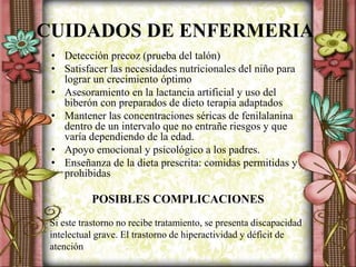 CUIDADOS DE ENFERMERIA
• Detección precoz (prueba del talón)
• Satisfacer las necesidades nutricionales del niño para
lograr un crecimiento óptimo
• Asesoramiento en la lactancia artificial y uso del
biberón con preparados de dieto terapia adaptados
• Mantener las concentraciones séricas de fenilalanina
dentro de un intervalo que no entrañe riesgos y que
varía dependiendo de la edad.
• Apoyo emocional y psicológico a los padres.
• Enseñanza de la dieta prescrita: comidas permitidas y
prohibidas
POSIBLES COMPLICACIONES
Si este trastorno no recibe tratamiento, se presenta discapacidad
intelectual grave. El trastorno de hiperactividad y déficit de
atención
 