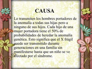 CAUSA
Lo transmiten los hombres portadores de
la anomalía a todas sus hijas pero a
ninguno de sus hijos. Cada hijo de una
mujer portadora tiene el 50% de
probabilidades de heredar la anomalía
genética. Esto significa que el X frágil
puede ser transmitido durante
generaciones en una familia sin
manifestarse hasta que un niño se ve
afectado por el síndrome.
 
