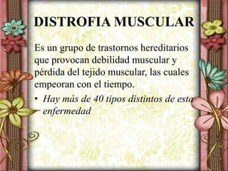 DISTROFIA MUSCULAR
Es un grupo de trastornos hereditarios
que provocan debilidad muscular y
pérdida del tejido muscular, las cuales
empeoran con el tiempo.
• Hay más de 40 tipos distintos de esta
enfermedad
 