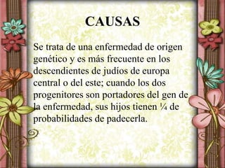 CAUSAS
Se trata de una enfermedad de origen
genético y es más frecuente en los
descendientes de judíos de europa
central o del este; cuando los dos
progenitores son portadores del gen de
la enfermedad, sus hijos tienen ¼ de
probabilidades de padecerla.
 
