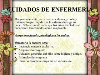 CUIDADOS DE ENFERMERIA
Desgraciadamente, no existe cura alguna, y no hay
tratamiento que impida que la enfermedad siga su
curso. Sólo se puede hacer que los niños afectados se
encuentren tan cómodos como sea posible.
Apoyo emocional y psicológico a los padres.
Orientar a la madres obre:
 Lactancia materna exclusiva.
 Alojamiento conjunto.
 Cuidados generales del niño sobre higiene y abrigo.
 Estimulación temprana.
 Iniciar o completar esquema de vacunación.
 