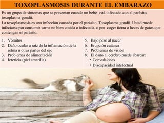 TOXOPLASMOSIS DURANTE EL EMBARAZO
Es un grupo de síntomas que se presentan cuando un bebé está infectado con el parásito
toxoplasma gondii.
La toxoplasmosis es una infección causada por el parásito Toxoplasma gondii. Usted puede
infectarse por consumir carne no bien cocida o infectada, o por coger tierra o heces de gatos que
contengan el parásito.
1. Vómitos
2. Daño ocular a raíz de la inflamación de la
retina u otras partes del ojo
3. Problemas de alimentación
4. Ictericia (piel amarilla)
5. Bajo peso al nacer
6. Erupción cutánea
7. Problemas de visión
8. El daño al cerebro puede abarcar:
• Convulsiones
• Discapacidad intelectual
 