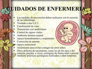 CUIDADOS DE ENFERMERIA
 Las medidas de prevención deben realizarse con la asesoría
de un infectólogo.
 Traslado a una U.C.I
 Canalización de vena
 Tratamiento con antibióticos
 Control de signos vitales
 Ambiente térmico neutral
 Apoyo hemodinámico y respiratorio
 Corrección de anemia
 Apoyo nutricional
 Aislamiento para evitar contagio de otros niños.
 Otros defectos de nacimiento, como los de los ojos o del
corazón, pueden, a veces, corregirse de forma total o parcial
mediante prácticas quirúrgicas realizadas a edad temprana
 