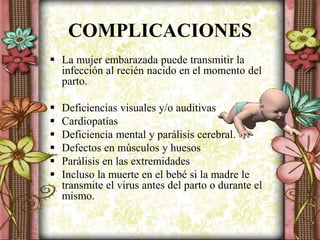 COMPLICACIONES
 La mujer embarazada puede transmitir la
infección al recién nacido en el momento del
parto.
 Deficiencias visuales y/o auditivas
 Cardiopatías
 Deficiencia mental y parálisis cerebral.
 Defectos en músculos y huesos
 Parálisis en las extremidades
 Incluso la muerte en el bebé si la madre le
transmite el virus antes del parto o durante el
mismo.
 