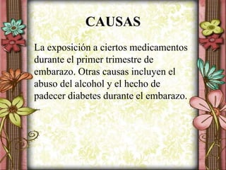 CAUSAS
La exposición a ciertos medicamentos
durante el primer trimestre de
embarazo. Otras causas incluyen el
abuso del alcohol y el hecho de
padecer diabetes durante el embarazo.
 