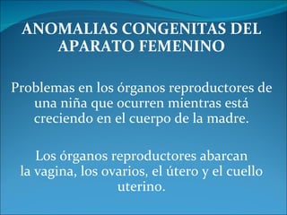 ANOMALIAS CONGENITAS DEL APARATO FEMENINO Problemas en los órganos reproductores de una niña que ocurren mientras está creciendo en el cuerpo de la madre. Los órganos reproductores abarcan la vagina, los ovarios, el útero y el cuello uterino. 