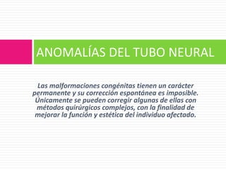 Las malformaciones congénitas tienen un carácter
permanente y su corrección espontánea es imposible.
Únicamente se pueden corregir algunas de ellas con
métodos quirúrgicos complejos, con la finalidad de
mejorar la función y estética del individuo afectado.
ANOMALÍAS DEL TUBO NEURAL
 