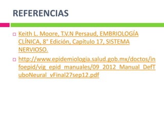 REFERENCIAS
 Keith L. Moore, T.V.N Persaud, EMBRIOLOGÍA
CLÍNICA, 8° Edición, Capítulo 17, SISTEMA
NERVIOSO.
 http://www.epidemiologia.salud.gob.mx/doctos/in
foepid/vig_epid_manuales/09_2012_Manual_DefT
uboNeural_vFinal27sep12.pdf
 