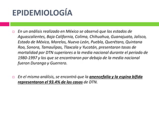EPIDEMIOLOGÍA
 En un análisis realizado en México se observó que los estados de
Aguascalientes, Baja California, Colima, Chihuahua, Guanajuato, Jalisco,
Estado de México, Morelos, Nuevo León, Puebla, Querétaro, Quintana
Roo, Sonora, Tamaulipas, Tlaxcala y Yucatán, presentaron tasas de
mortalidad por DTN superiores a la media nacional durante el periodo de
1980-1997 y los que se encontraron por debajo de la media nacional
fueron Durango y Guerrero.
 En el mismo análisis, se encontró que la anencefalia y la espina bífida
representaron el 93.4% de los casos de DTN.
 