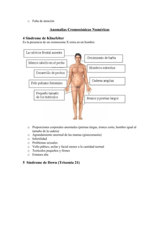 o Falta de atención 
Anomalias Cromosómicas Numéricas 
4 Síndrome de Klinefelter 
Es la presencia de un cromosoma X extra en un hombre. 
o Proporciones corporales anormales (piernas largas, tronco corto, hombro igual al 
tamaño de la cadera) 
o Agrandamiento anormal de las mamas (ginecomastia) 
o Infertilidad 
o Problemas sexuales 
o Vello púbico, axilar y facial menor a la cantidad normal 
o Testículos pequeños y firmes 
o Estatura alta 
5 Síndrome de Down (Trisomia 21) 
 