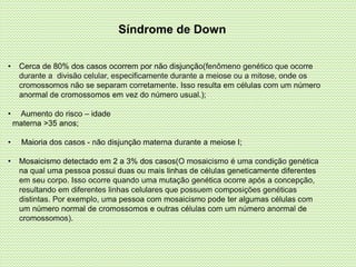 Síndrome de Down
• Cerca de 80% dos casos ocorrem por não disjunção(fenômeno genético que ocorre
durante a divisão celular, especificamente durante a meiose ou a mitose, onde os
cromossomos não se separam corretamente. Isso resulta em células com um número
anormal de cromossomos em vez do número usual.);
• Aumento do risco – idade
materna >35 anos;
• Maioria dos casos - não disjunção materna durante a meiose I;
• Mosaicismo detectado em 2 a 3% dos casos(O mosaicismo é uma condição genética
na qual uma pessoa possui duas ou mais linhas de células geneticamente diferentes
em seu corpo. Isso ocorre quando uma mutação genética ocorre após a concepção,
resultando em diferentes linhas celulares que possuem composições genéticas
distintas. Por exemplo, uma pessoa com mosaicismo pode ter algumas células com
um número normal de cromossomos e outras células com um número anormal de
cromossomos).
 