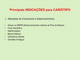 Principais INDICAÇÕES para CARIÓTIPO
1. Alterações de Crescimento e Desenvolvimento:
• Atraso no DNPM (Desenvolvimento máximo do Pico de Massa)
• Face dismórfica
• Malformações
• Baixa Estatura
• Deficiência Mental
• Genitália Ambigua
 